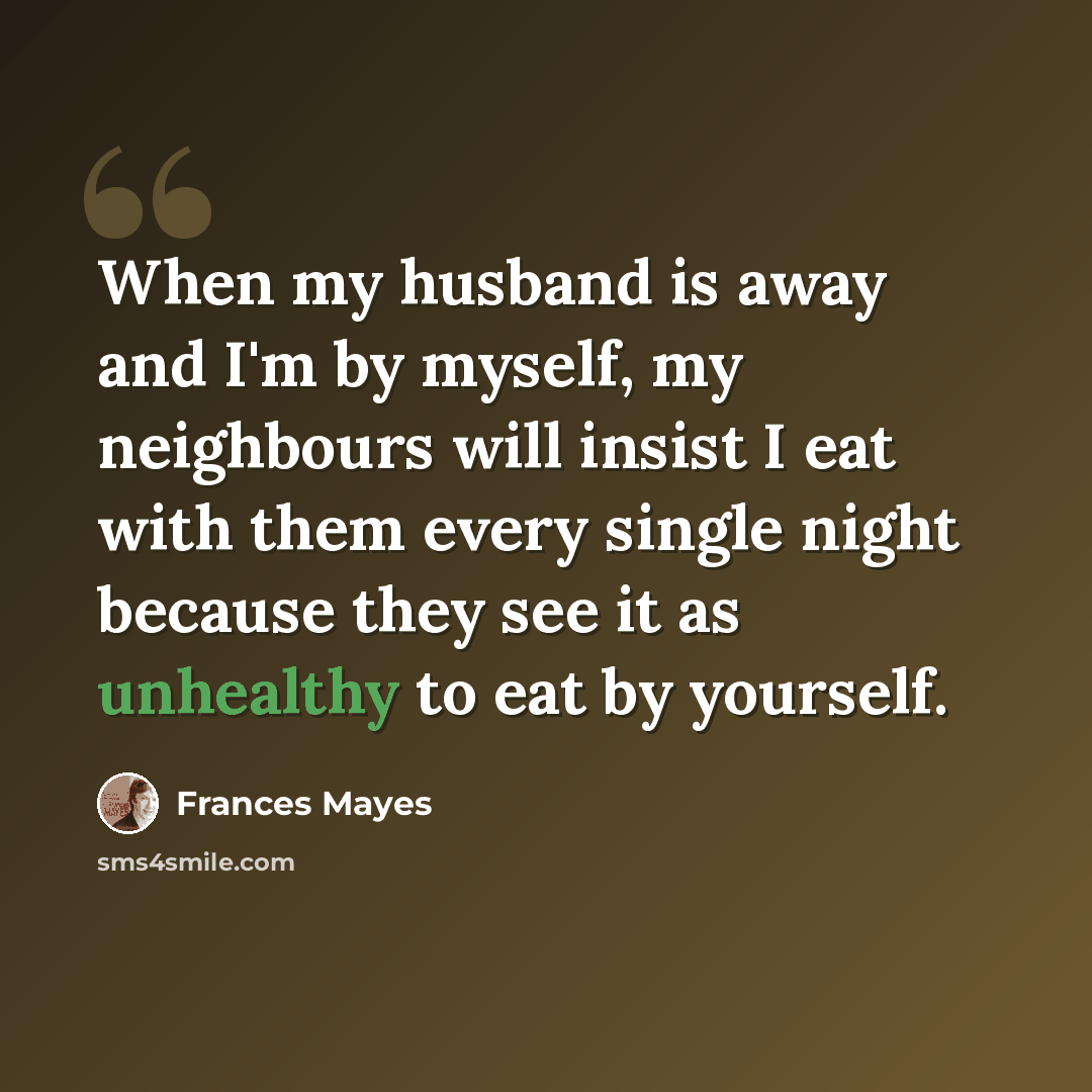 “When my husband is away and I'm by myself, my neighbours will insist I eat with them every single night because they see it as unhealthy to eat by yourself.” quote by Frances Mayes