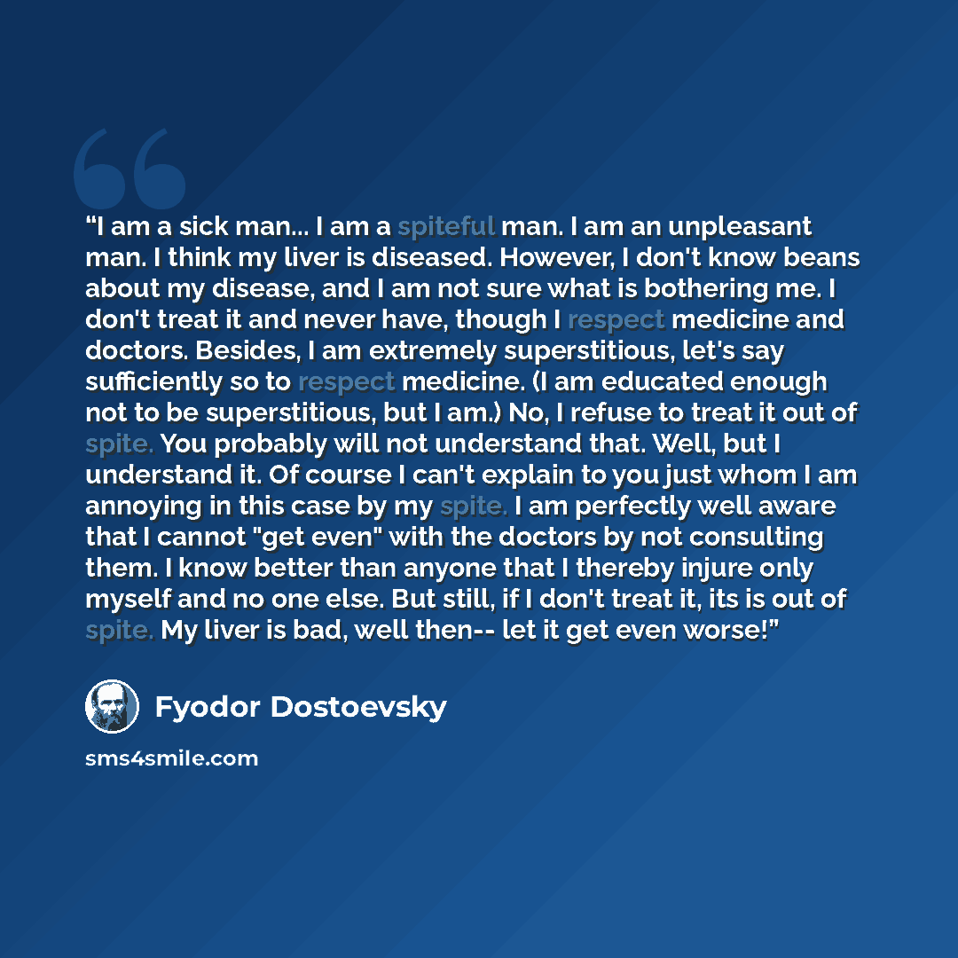 “I am a sick man... I am a spiteful man. I am an unpleasant man. I think my liver is diseased. However, I don't know beans about my disease, and I am not sure what is bothering me. I don't treat it and never have, though I respect medicine and doctors. Besides, I am extremely superstitious, let's…” quote by Fyodor Dostoevsky
