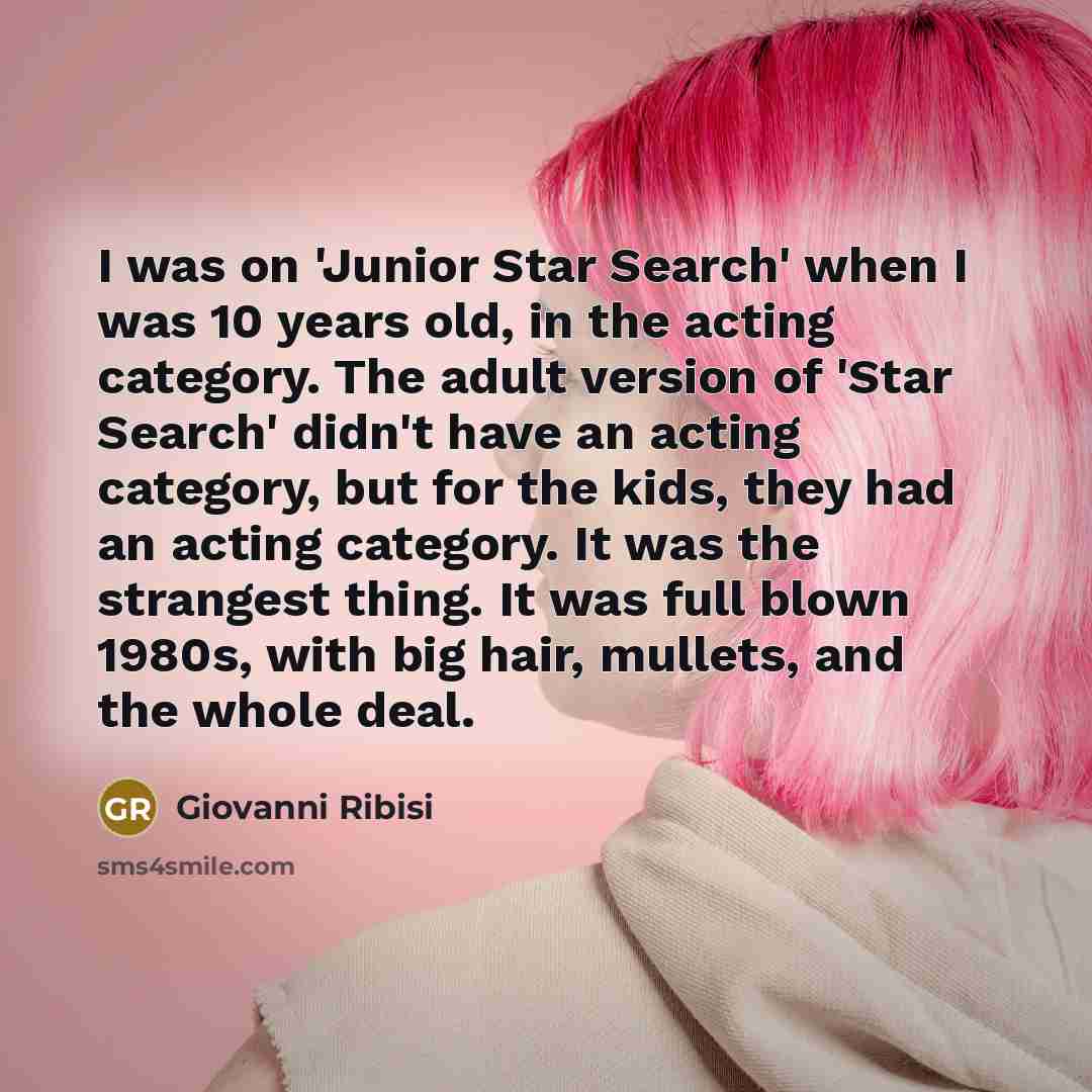 “I was on 'Junior Star Search' when I was 10 years old, in the acting category. The adult version of 'Star Search' didn't have an acting category, but for the kids, they had an acting category. It was the strangest thing. It was full blown 1980s, with big hair, mullets, and the whole deal.” quote by Giovanni Ribisi
