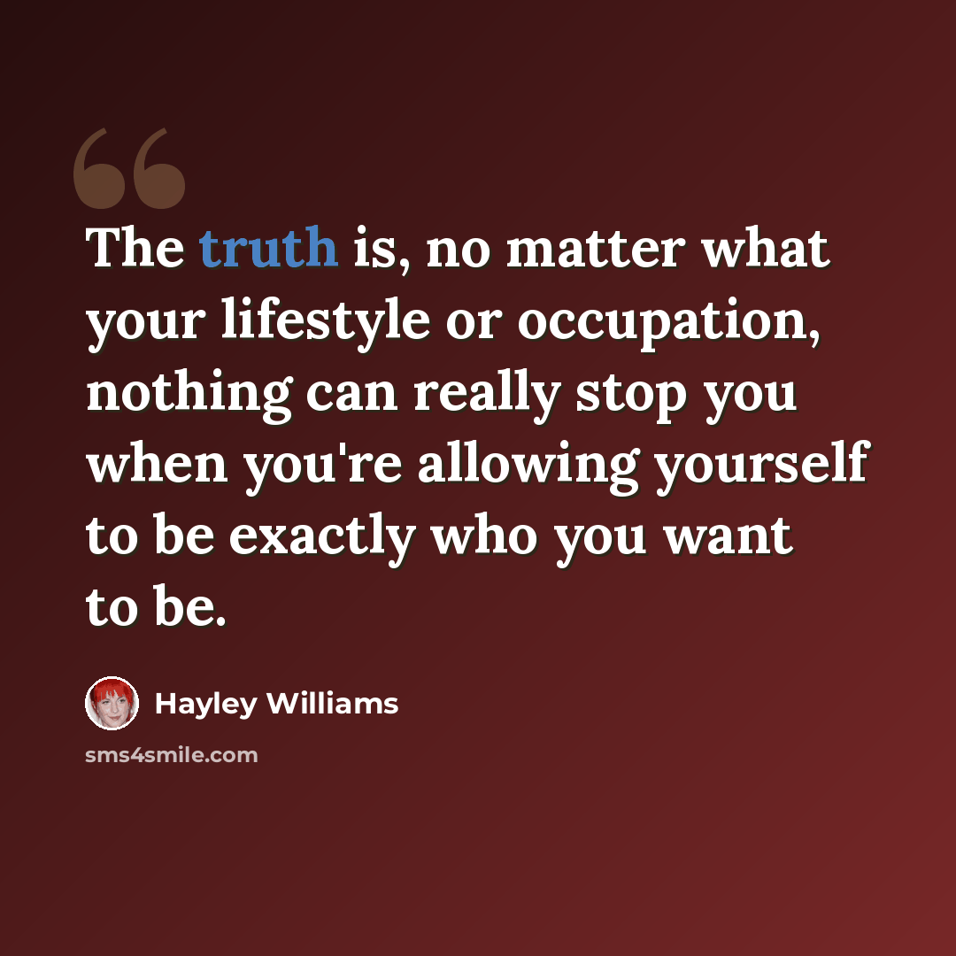 “The truth is, no matter what your lifestyle or occupation, nothing can really stop you when you're allowing yourself to be exactly who you want to be.” quote by Hayley Williams