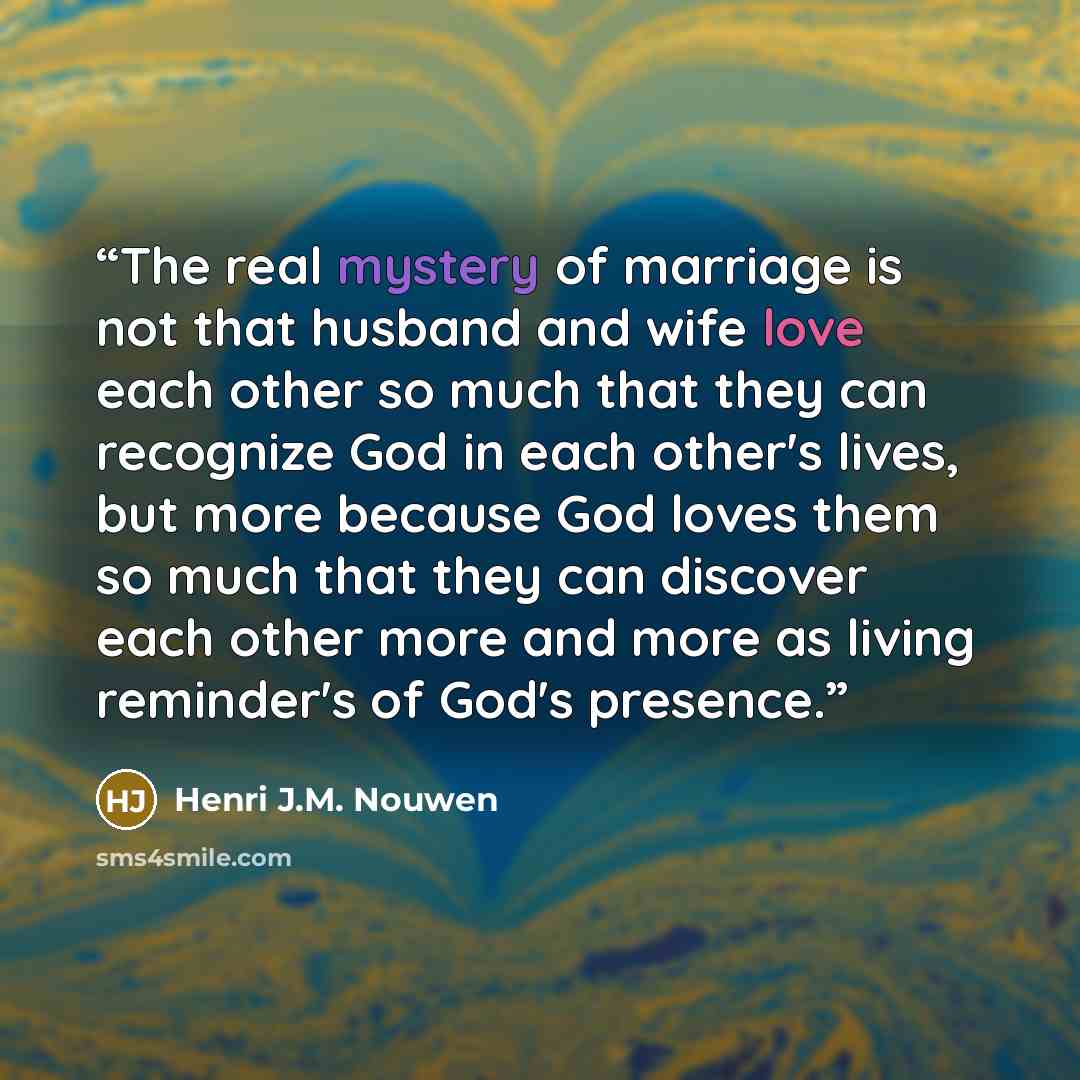 “The real mystery of marriage is not that husband and wife love each other so much that they can recognize God in each other's lives, but more because God loves them so much that they can discover each other more and more as living reminder's of God's presence.” quote by Henri J.M. Nouwen