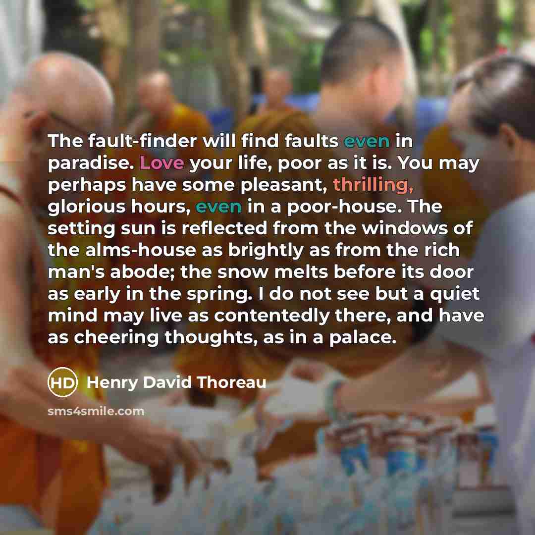 “The fault-finder will find faults even in paradise. Love your life, poor as it is. You may perhaps have some pleasant, thrilling, glorious hours, even in a poor-house. The setting sun is reflected from the windows of the alms-house as brightly as from the rich man's abode; the snow melts before…” quote by Henry David Thoreau