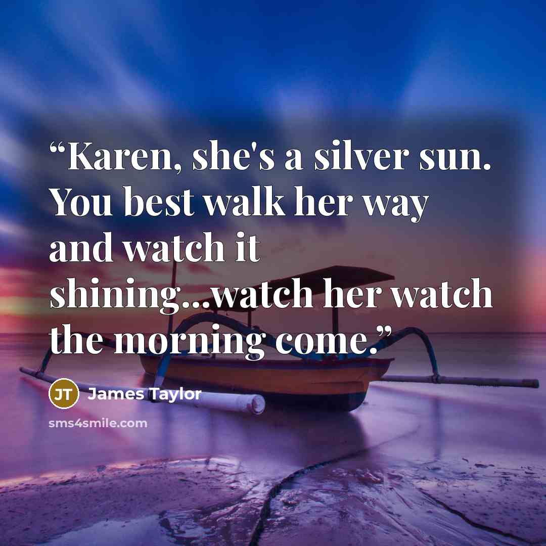 “Karen, she's a silver sun. You best walk her way and watch it shining...watch her watch the morning come.” quote by James Taylor