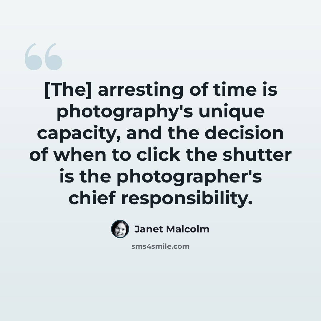 “[The] arresting of time is photography's unique capacity, and the decision of when to click the shutter is the photographer's chief responsibility.” quote by Janet Malcolm