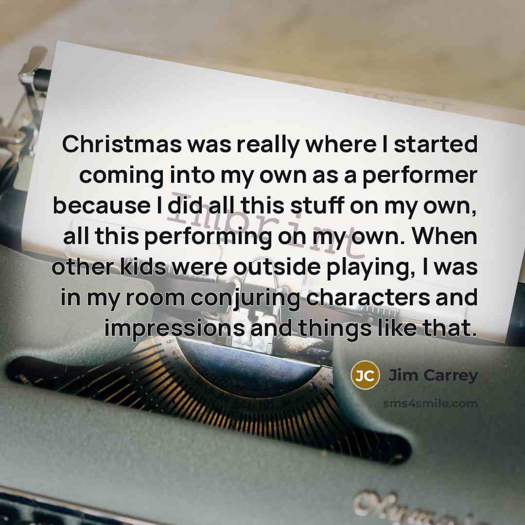 “Christmas was really where I started coming into my own as a performer because I did all this stuff on my own, all this performing on my own. When other kids were outside playing, I was in my room conjuring characters and impressions and things like that.” quote by Jim Carrey