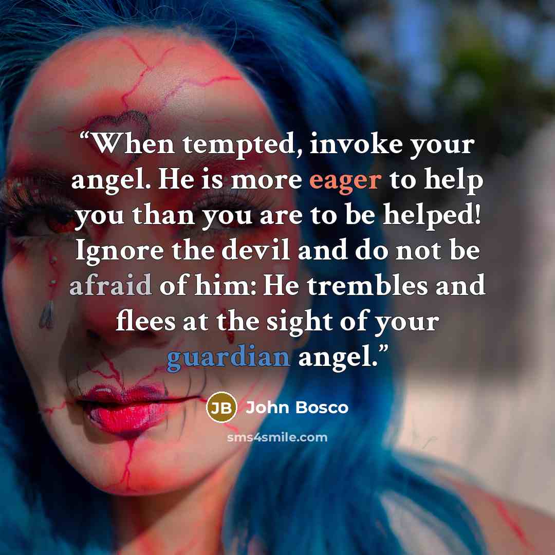 “When tempted, invoke your angel. He is more eager to help you than you are to be helped! Ignore the devil and do not be afraid of him: He trembles and flees at the sight of your guardian angel.” quote by John Bosco