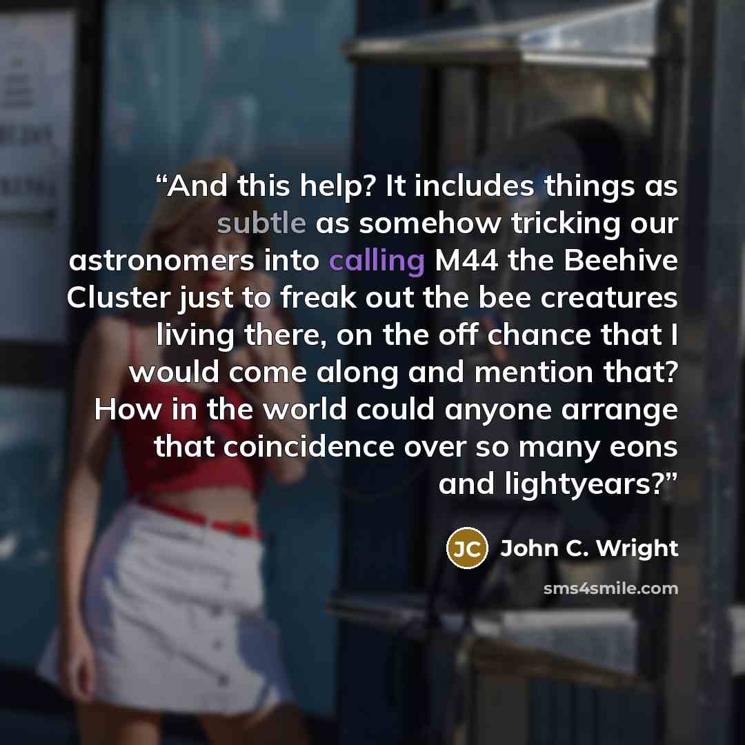 “And this help? It includes things as subtle as somehow tricking our astronomers into calling M44 the Beehive Cluster just to freak out the bee creatures living there, on the off chance that I would come along and mention that? How in the world could anyone arrange that coincidence over so many…” quote by John C. Wright