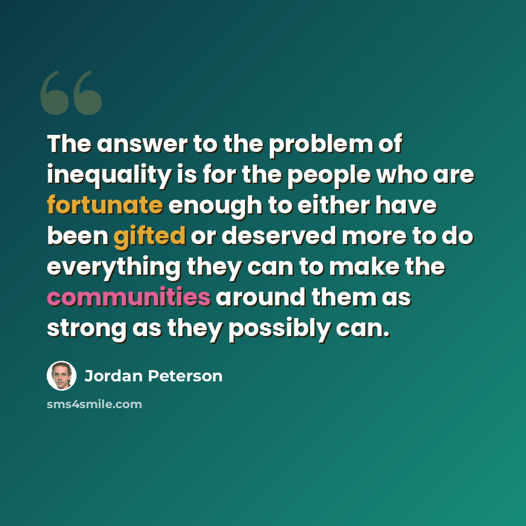“The answer to the problem of inequality is for the people who are fortunate enough to either have been gifted or deserved more to do everything they can to make the communities around them as strong as they possibly can.” quote by Jordan Peterson