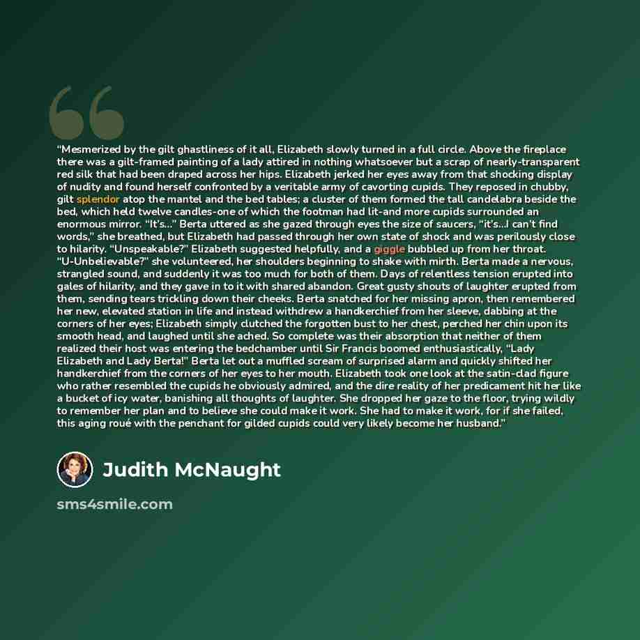 “Mesmerized by the gilt ghastliness of it all, Elizabeth slowly turned in a full circle. Above the fireplace there was a gilt-framed painting of a lady attired in nothing whatsoever but a scrap of nearly-transparent red silk that had been draped across her hips. Elizabeth jerked her eyes away from…” quote by Judith McNaught