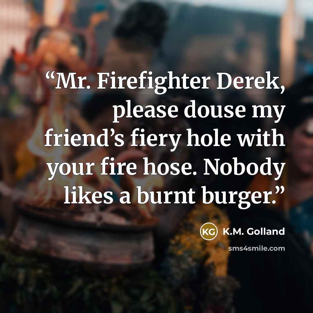 “Mr. Firefighter Derek, please douse my friend’s fiery hole with your fire hose. Nobody likes a burnt burger.” quote by K.M. Golland