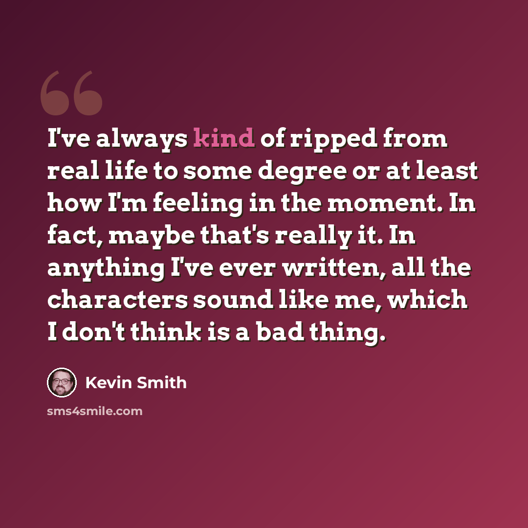 “I've always kind of ripped from real life to some degree or at least how I'm feeling in the moment. In fact, maybe that's really it. In anything I've ever written, all the characters sound like me, which I don't think is a bad thing.” quote by Kevin Smith