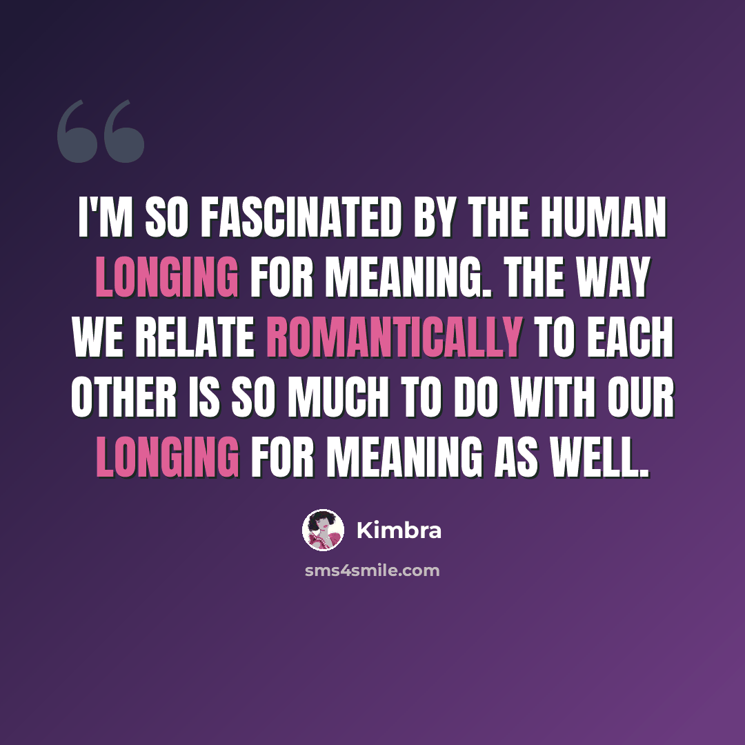 “I'm so fascinated by the human longing for meaning. The way we relate romantically to each other is so much to do with our longing for meaning as well.” quote by Kimbra