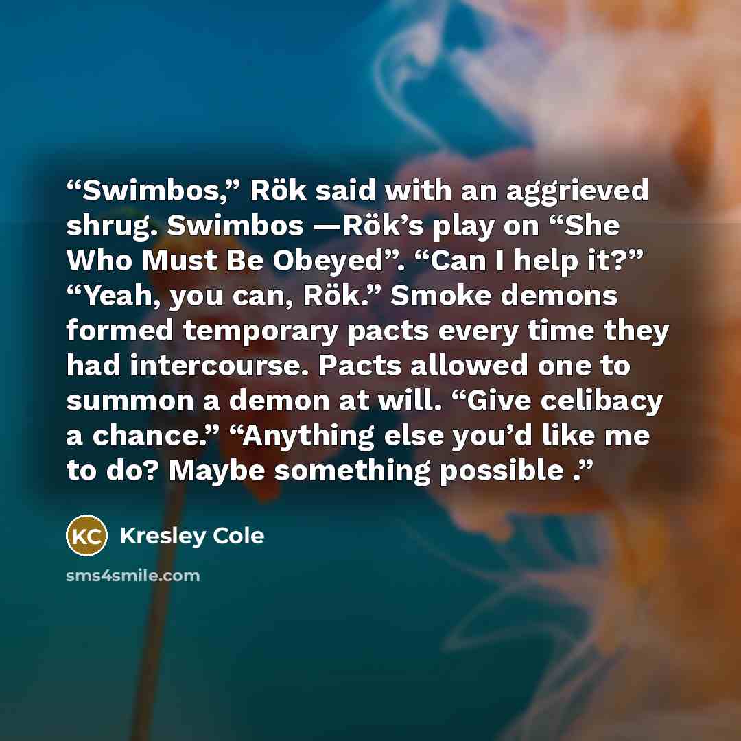 “Swimbos,” Rök said with an aggrieved shrug. Swimbos —Rök’s play on “She Who Must Be Obeyed”. “Can I help it?” “Yeah, you can, Rök.” Smoke demons formed temporary pacts every time they had intercourse. Pacts allowed one to summon a demon at will. “Give celibacy a chance.” “Anything else you’d like…” quote by Kresley Cole