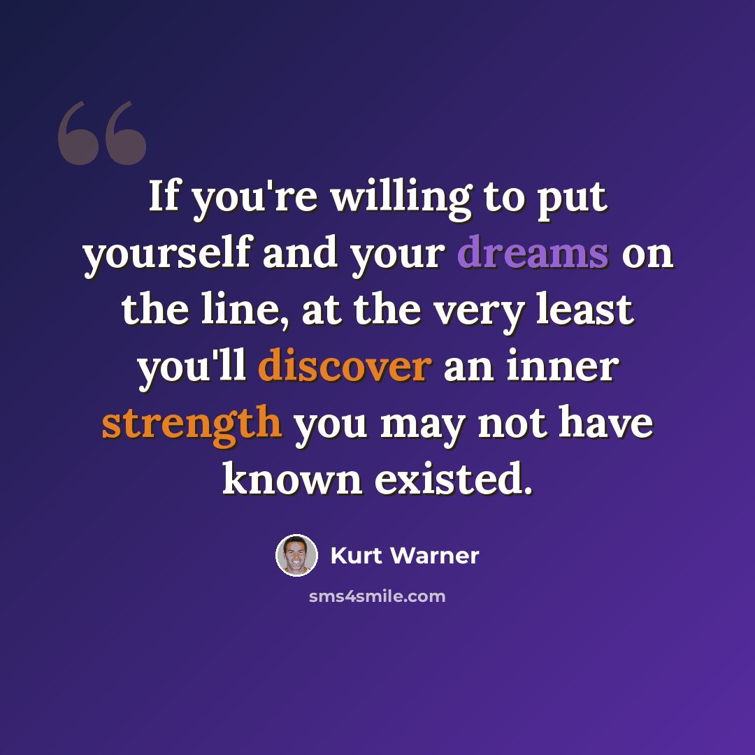 “If you're willing to put yourself and your dreams on the line, at the very least you'll discover an inner strength you may not have known existed.” quote by Kurt Warner