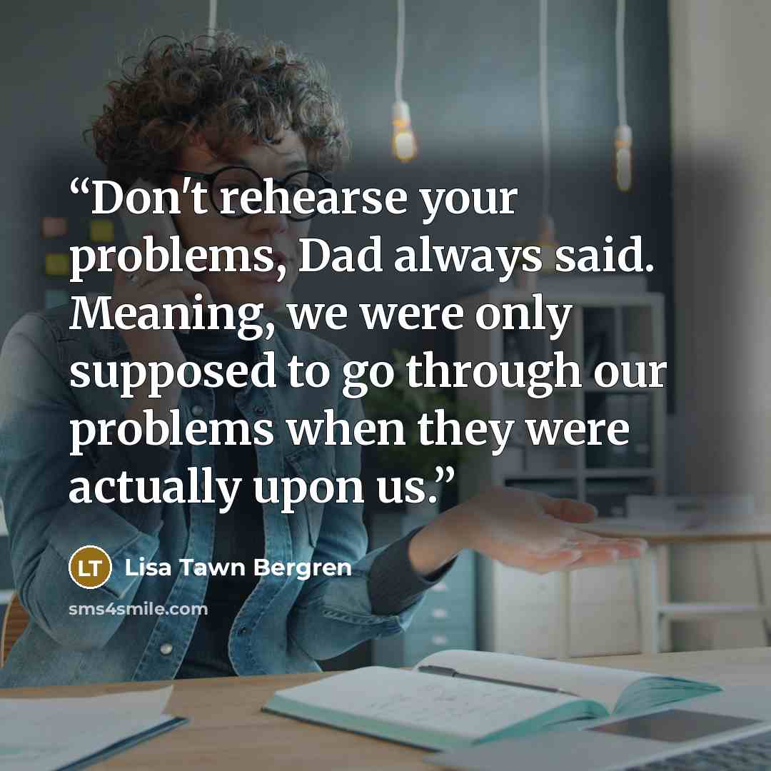 “Don't rehearse your problems, Dad always said. Meaning, we were only supposed to go through our problems when they were actually upon us.” quote by Lisa Tawn Bergren