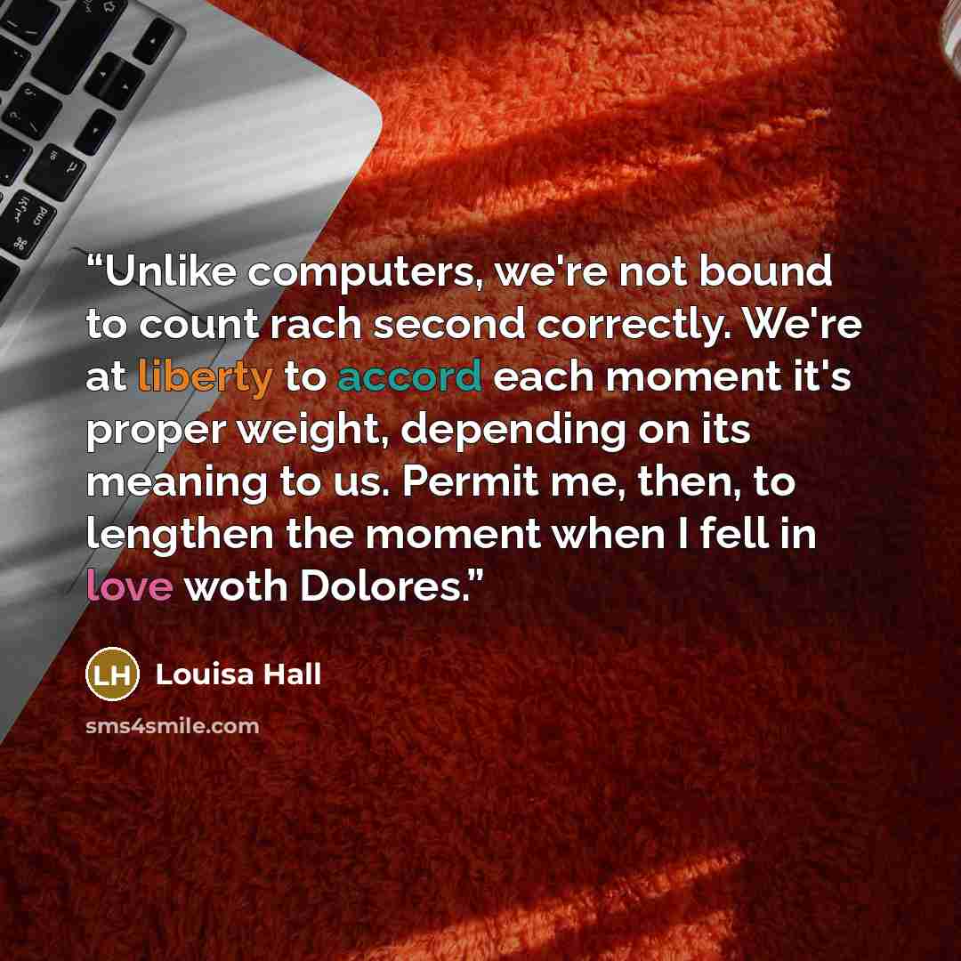 “Unlike computers, we're not bound to count rach second correctly. We're at liberty to accord each moment it's proper weight, depending on its meaning to us. Permit me, then, to lengthen the moment when I fell in love woth Dolores.” quote by Louisa Hall