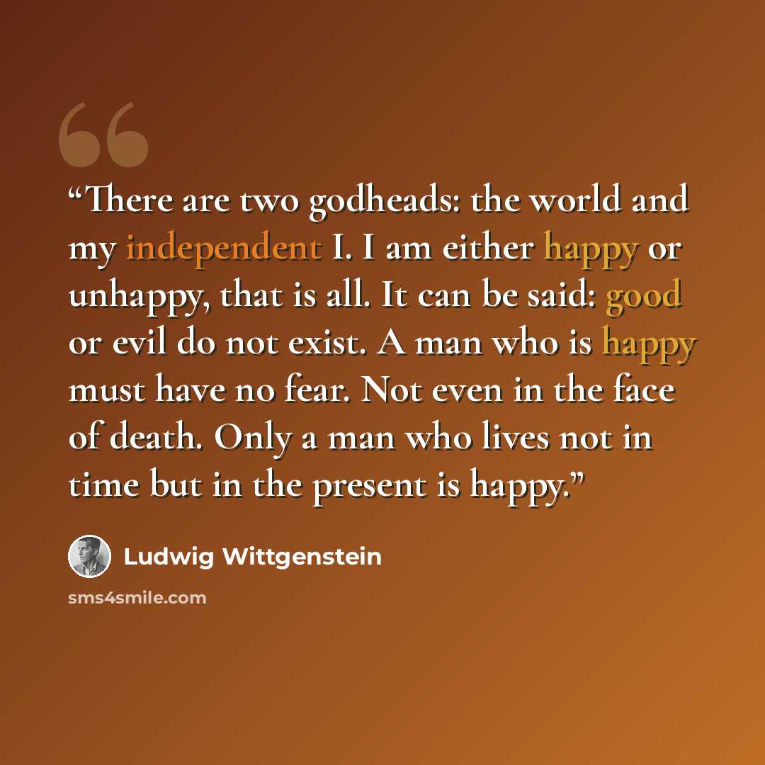 “There are two godheads: the world and my independent I. I am either happy or unhappy, that is all. It can be said: good or evil do not exist. A man who is happy must have no fear. Not even in the face of death. Only a man who lives not in time but in the present is happy.” quote by Ludwig Wittgenstein