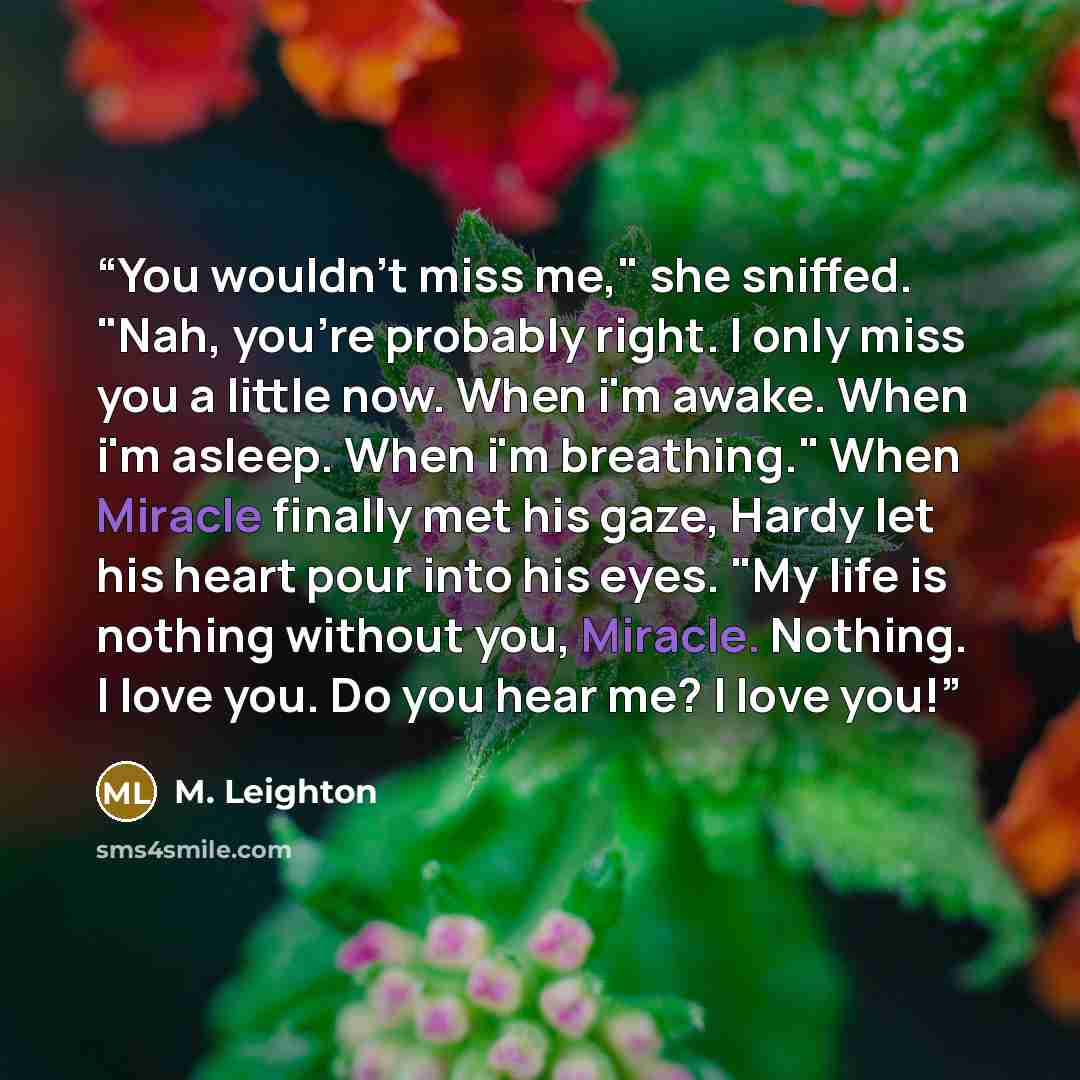 “You wouldn't miss me," she sniffed. "Nah, you're probably right. I only miss you a little now. When i'm awake. When i'm asleep. When i'm breathing." When Miracle finally met his gaze, Hardy let his heart pour into his eyes. "My life is nothing without you, Miracle. Nothing. I love you. Do you hear…” quote by M. Leighton