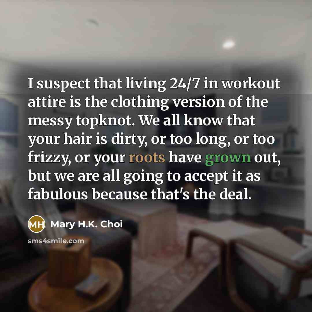 “I suspect that living 24/7 in workout attire is the clothing version of the messy topknot. We all know that your hair is dirty, or too long, or too frizzy, or your roots have grown out, but we are all going to accept it as fabulous because that's the deal.” quote by Mary H.K. Choi