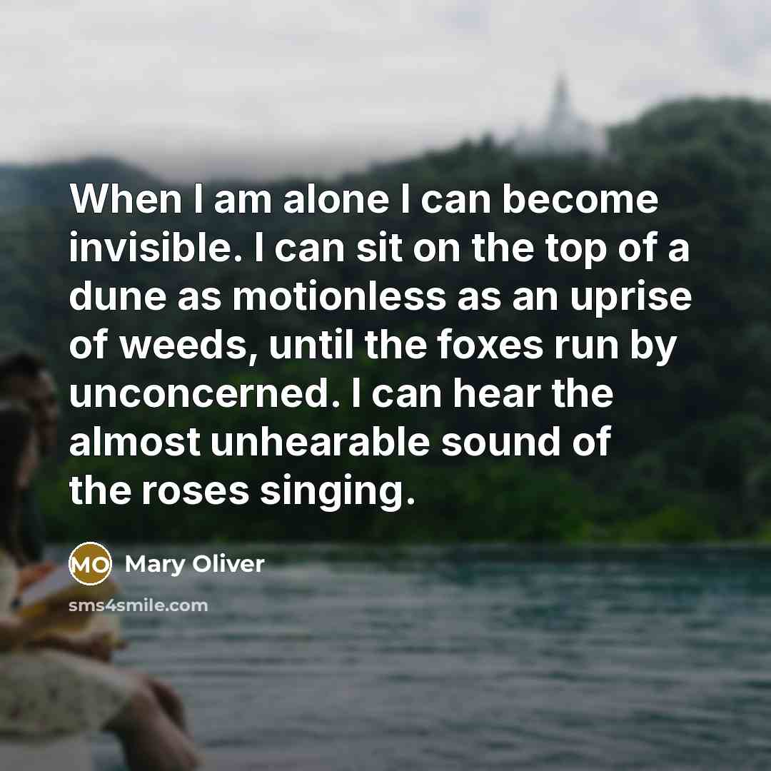 “When I am alone I can become invisible. I can sit on the top of a dune as motionless as an uprise of weeds, until the foxes run by unconcerned. I can hear the almost unhearable sound of the roses singing.” quote by Mary Oliver