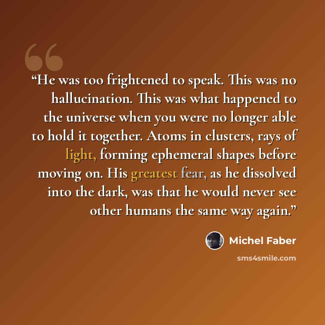 “He was too frightened to speak. This was no hallucination. This was what happened to the universe when you were no longer able to hold it together. Atoms in clusters, rays of light, forming ephemeral shapes before moving on. His greatest fear, as he dissolved into the dark, was that he would never…” quote by Michel Faber