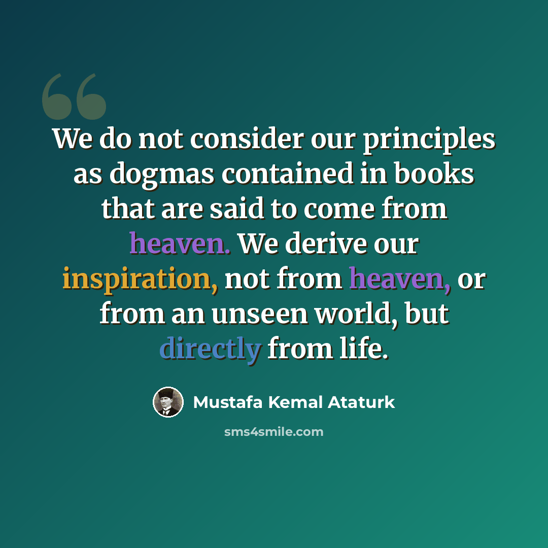“We do not consider our principles as dogmas contained in books that are said to come from heaven. We derive our inspiration, not from heaven, or from an unseen world, but directly from life.” quote by Mustafa Kemal Ataturk