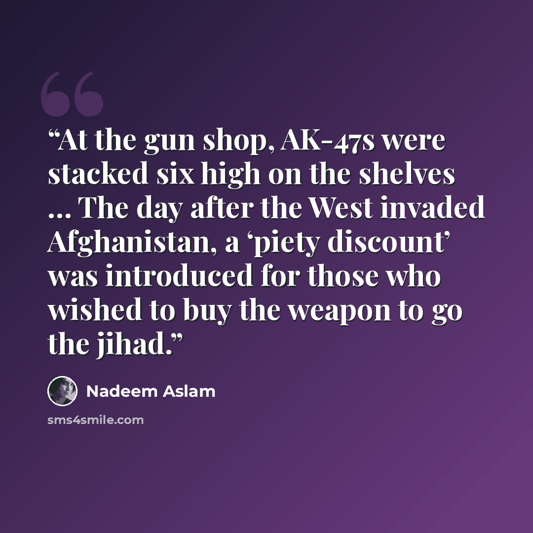 “At the gun shop, AK-47s were stacked six high on the shelves … The day after the West invaded Afghanistan, a ‘piety discount’ was introduced for those who wished to buy the weapon to go the jihad.” quote by Nadeem Aslam