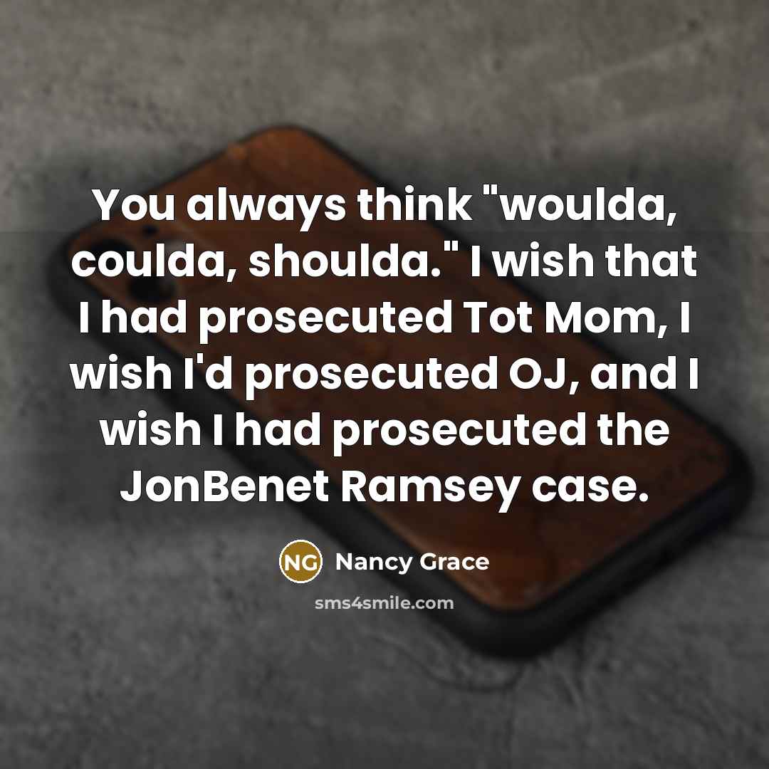“You always think "woulda, coulda, shoulda." I wish that I had prosecuted Tot Mom, I wish I'd prosecuted OJ, and I wish I had prosecuted the JonBenet Ramsey case.” quote by Nancy Grace
