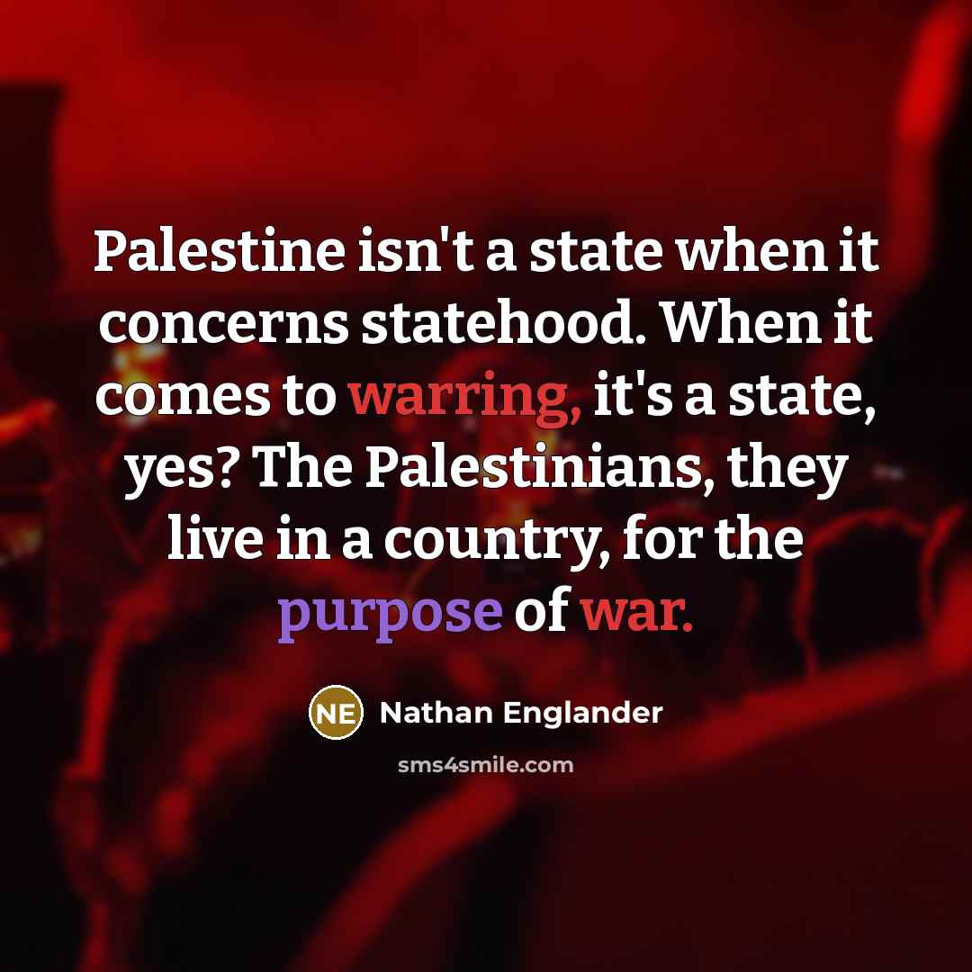 “Palestine isn't a state when it concerns statehood. When it comes to warring, it's a state, yes? The Palestinians, they live in a country, for the purpose of war.” quote by Nathan Englander