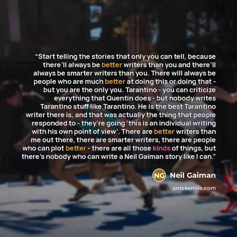 “Start telling the stories that only you can tell, because there’ll always be better writers than you and there’ll always be smarter writers than you. There will always be people who are much better at doing this or doing that - but you are the only you. Tarantino - you can criticize everything…” quote by Neil Gaiman