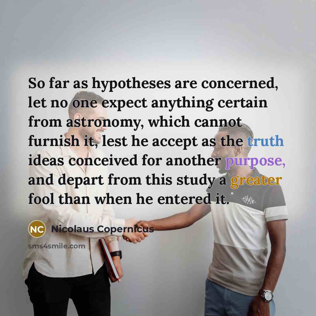 “So far as hypotheses are concerned, let no one expect anything certain from astronomy, which cannot furnish it, lest he accept as the truth ideas conceived for another purpose, and depart from this study a greater fool than when he entered it.” quote by Nicolaus Copernicus