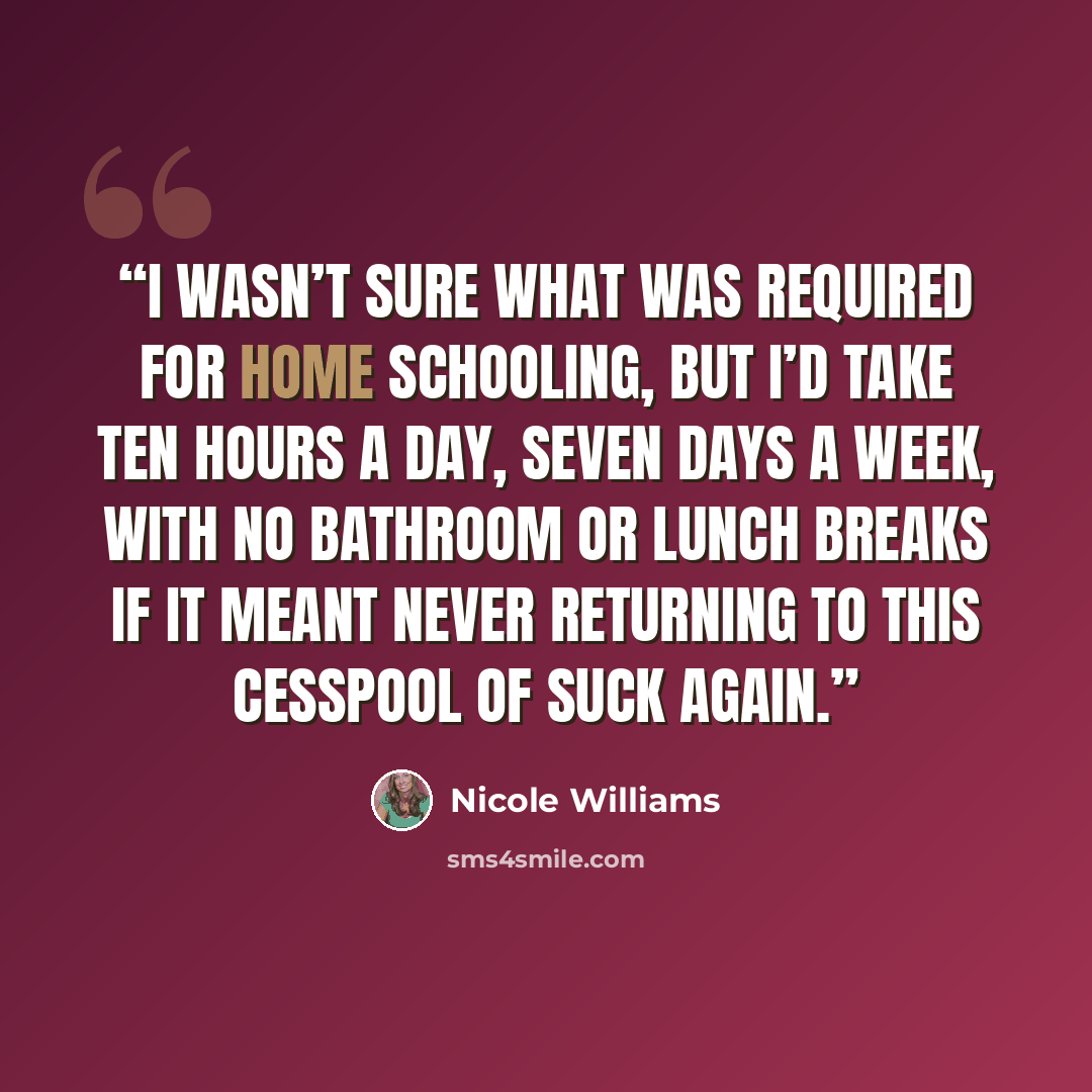“I wasn’t sure what was required for home schooling, but I’d take ten hours a day, seven days a week, with no bathroom or lunch breaks if it meant never returning to this cesspool of suck again.” quote by Nicole Williams