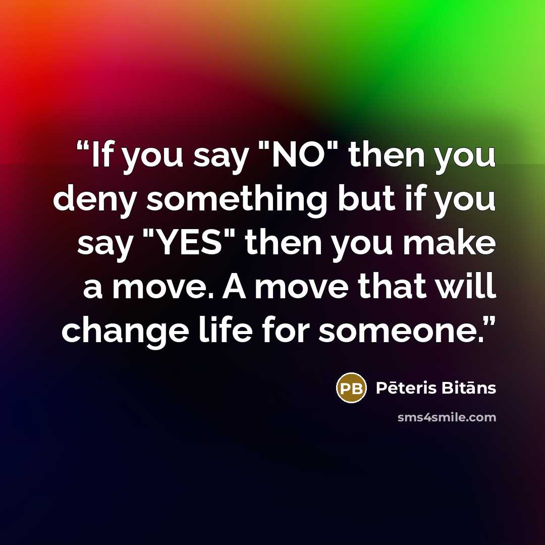 “If you say "NO" then you deny something but if you say "YES" then you make a move. A move that will change life for someone.” quote by Pēteris Bitāns
