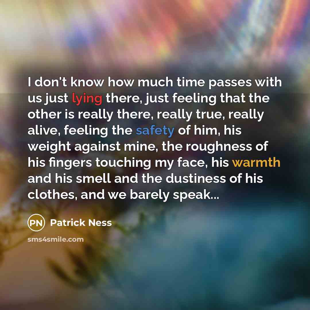 “I don't know how much time passes with us just lying there, just feeling that the other is really there, really true, really alive, feeling the safety of him, his weight against mine, the roughness of his fingers touching my face, his warmth and his smell and the dustiness of his clothes, and we…” quote by Patrick Ness