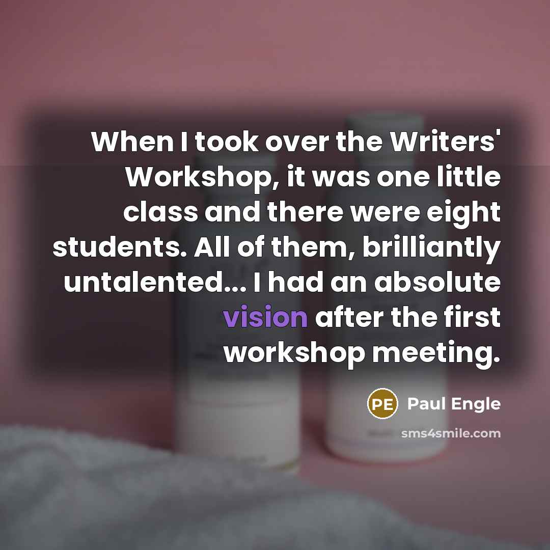 “When I took over the Writers' Workshop, it was one little class and there were eight students. All of them, brilliantly untalented... I had an absolute vision after the first workshop meeting.” quote by Paul Engle