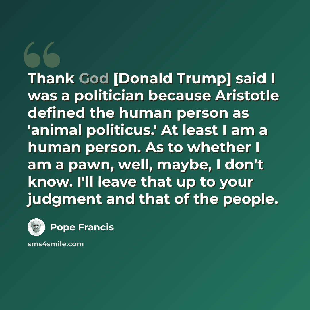 “Thank God [Donald Trump] said I was a politician because Aristotle defined the human person as 'animal politicus.' At least I am a human person. As to whether I am a pawn, well, maybe, I don't know. I'll leave that up to your judgment and that of the people.” quote by Pope Francis