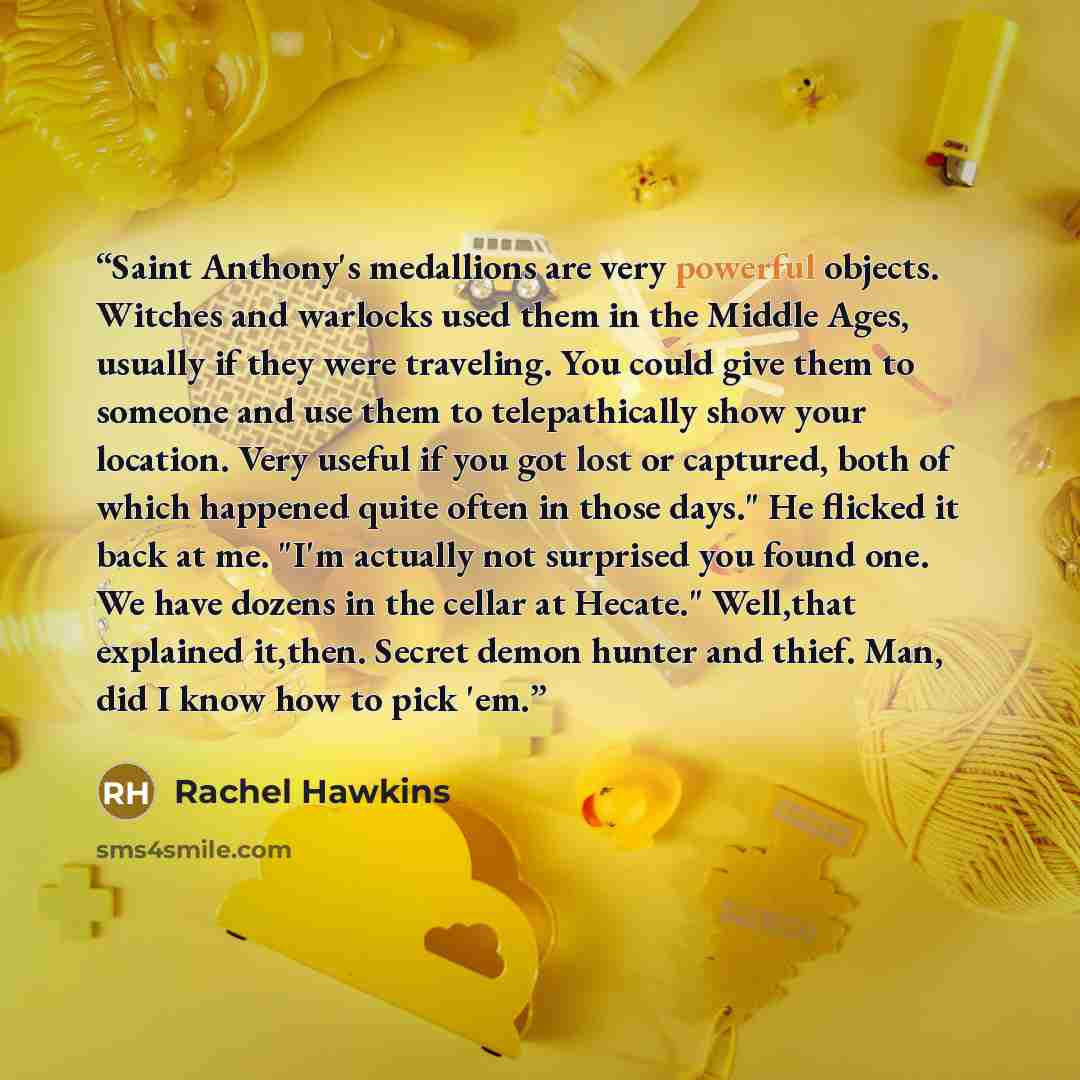 “Saint Anthony's medallions are very powerful objects. Witches and warlocks used them in the Middle Ages, usually if they were traveling. You could give them to someone and use them to telepathically show your location. Very useful if you got lost or captured, both of which happened quite often in…” quote by Rachel Hawkins