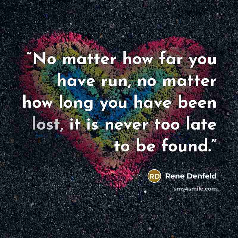 “No matter how far you have run, no matter how long you have been lost, it is never too late to be found.” quote by Rene Denfeld