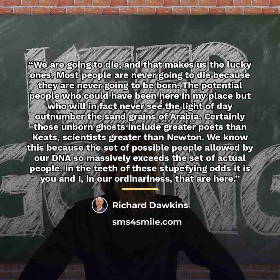 “We are going to die, and that makes us the lucky ones. Most people are never going to die because they are never going to be born. The potential people who could have been here in my place but who will in fact never see the light of day outnumber the sand grains of Arabia. Certainly those unborn…” quote by Richard Dawkins
