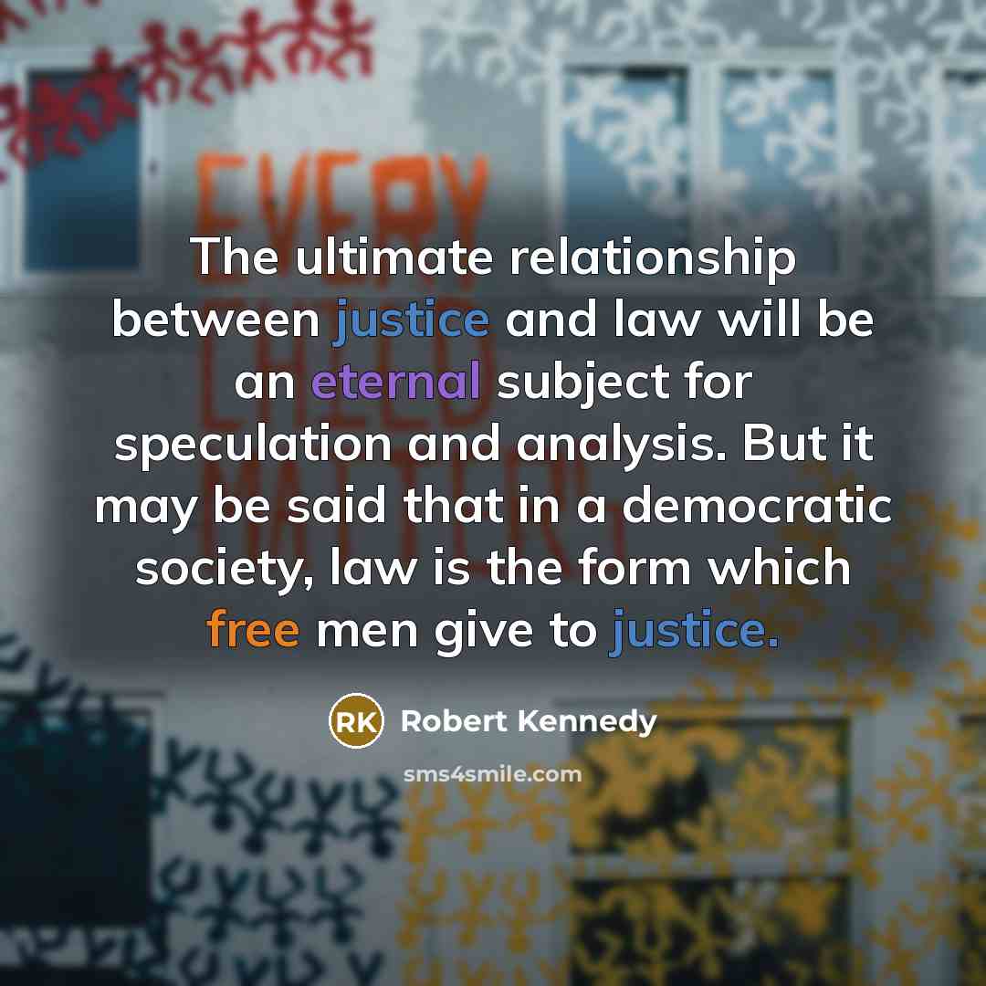 “The ultimate relationship between justice and law will be an eternal subject for speculation and analysis. But it may be said that in a democratic society, law is the form which free men give to justice.” quote by Robert Kennedy