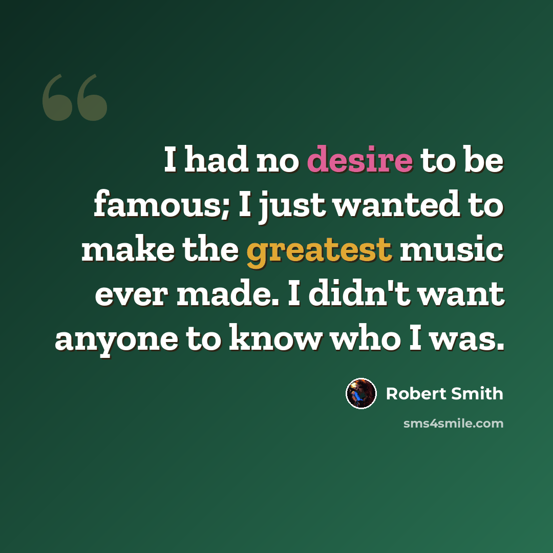 “I had no desire to be famous; I just wanted to make the greatest music ever made. I didn't want anyone to know who I was.” quote by Robert Smith