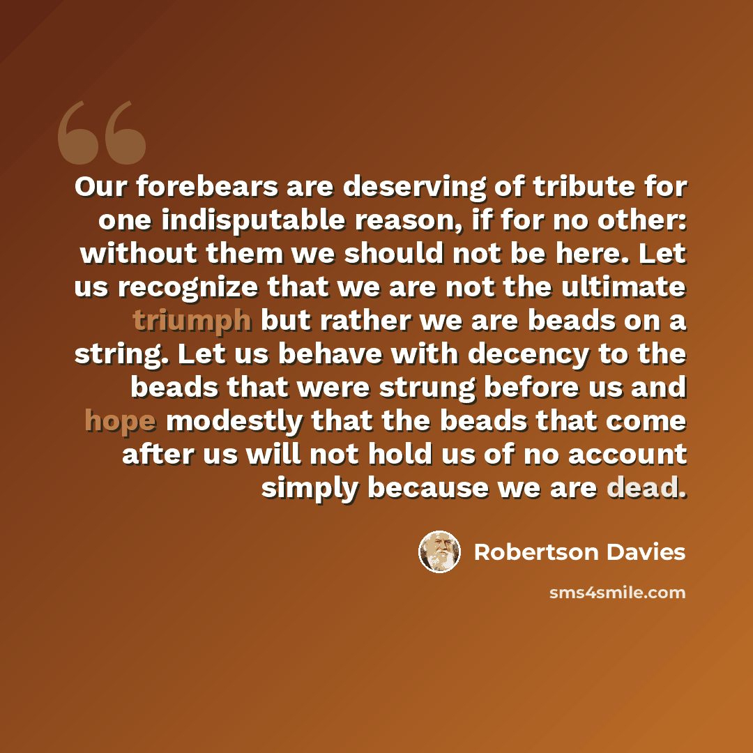 “Our forebears are deserving of tribute for one indisputable reason, if for no other: without them we should not be here. Let us recognize that we are not the ultimate triumph but rather we are beads on a string. Let us behave with decency to the beads that were strung before us and hope modestly…” quote by Robertson Davies