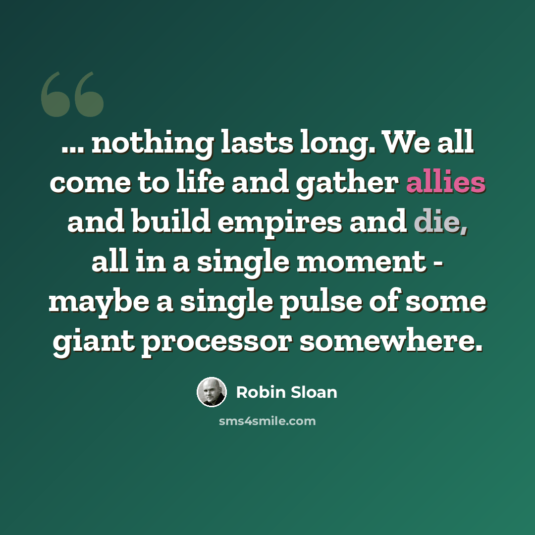 “... nothing lasts long. We all come to life and gather allies and build empires and die, all in a single moment - maybe a single pulse of some giant processor somewhere.” quote by Robin Sloan