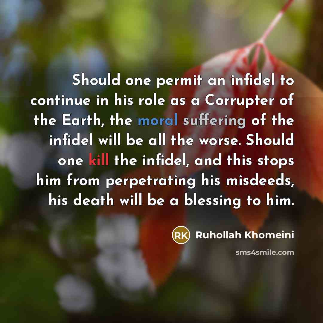 “Should one permit an infidel to continue in his role as a Corrupter of the Earth, the moral suffering of the infidel will be all the worse. Should one kill the infidel, and this stops him from perpetrating his misdeeds, his death will be a blessing to him.” quote by Ruhollah Khomeini