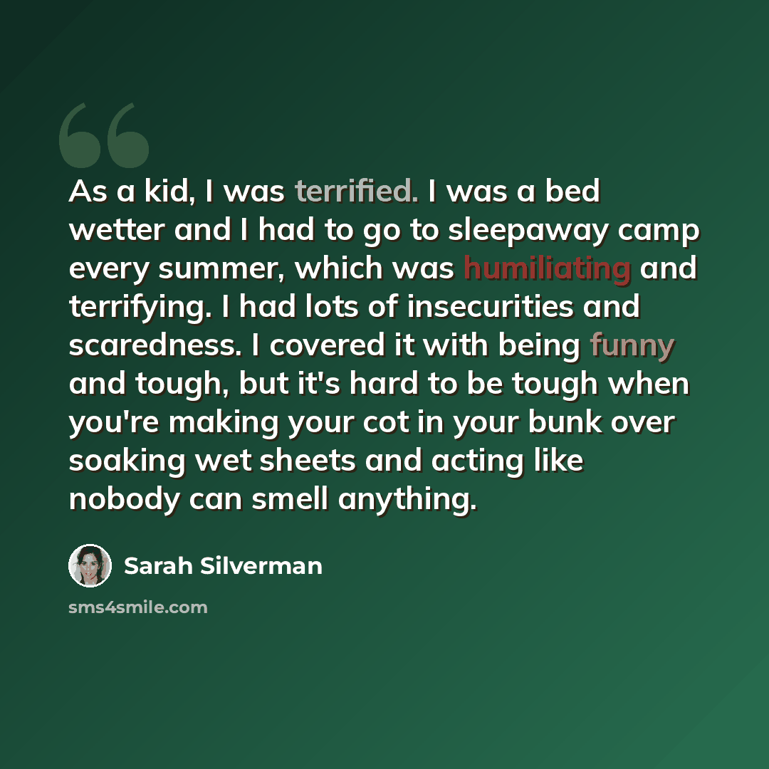 “As a kid, I was terrified. I was a bed wetter and I had to go to sleepaway camp every summer, which was humiliating and terrifying. I had lots of insecurities and scaredness. I covered it with being funny and tough, but it's hard to be tough when you're making your cot in your bunk over soaking…” quote by Sarah Silverman