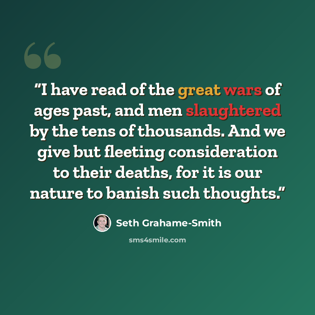 “I have read of the great wars of ages past, and men slaughtered by the tens of thousands. And we give but fleeting consideration to their deaths, for it is our nature to banish such thoughts.” quote by Seth Grahame-Smith