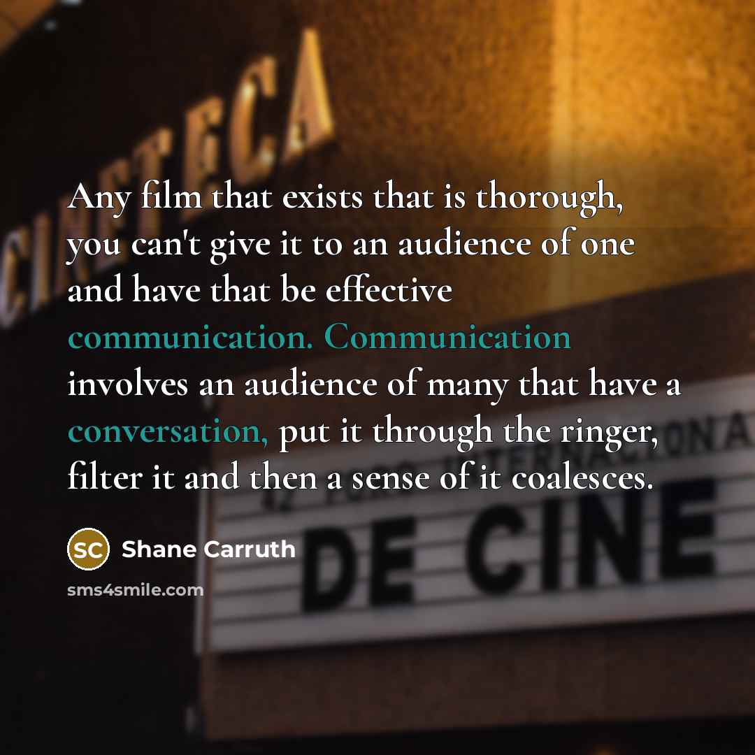 “Any film that exists that is thorough, you can't give it to an audience of one and have that be effective communication. Communication involves an audience of many that have a conversation, put it through the ringer, filter it and then a sense of it coalesces.” quote by Shane Carruth
