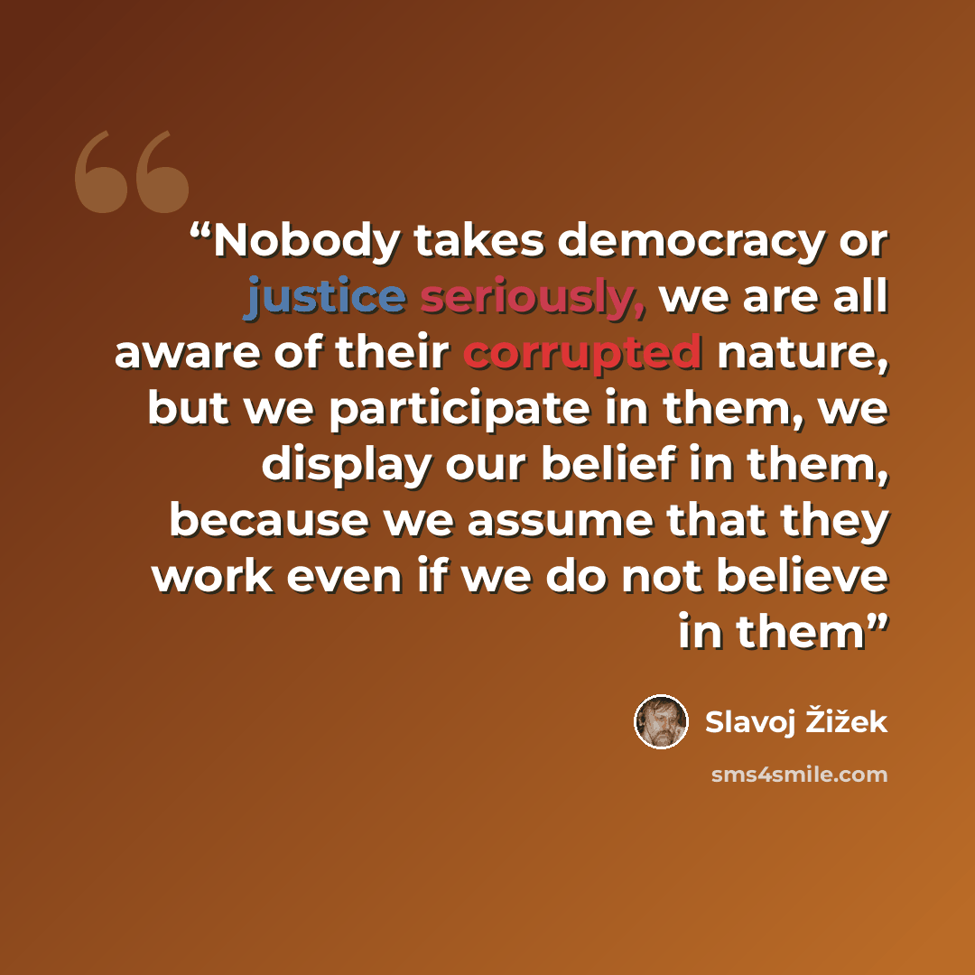 “Nobody takes democracy or justice seriously, we are all aware of their corrupted nature, but we participate in them, we display our belief in them, because we assume that they work even if we do not believe in them” quote by Slavoj Žižek
