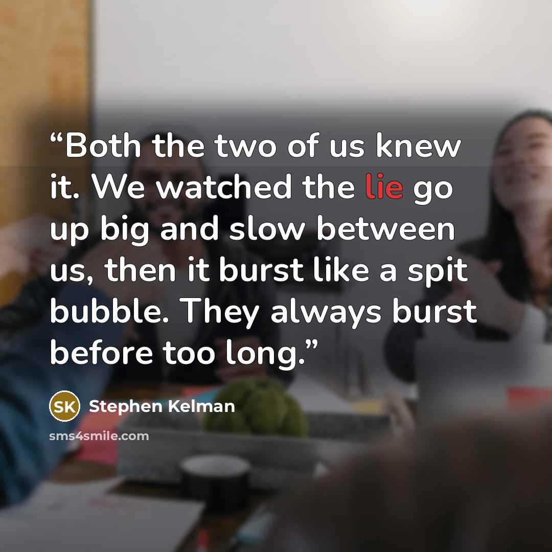 “Both the two of us knew it. We watched the lie go up big and slow between us, then it burst like a spit bubble. They always burst before too long.” quote by Stephen Kelman