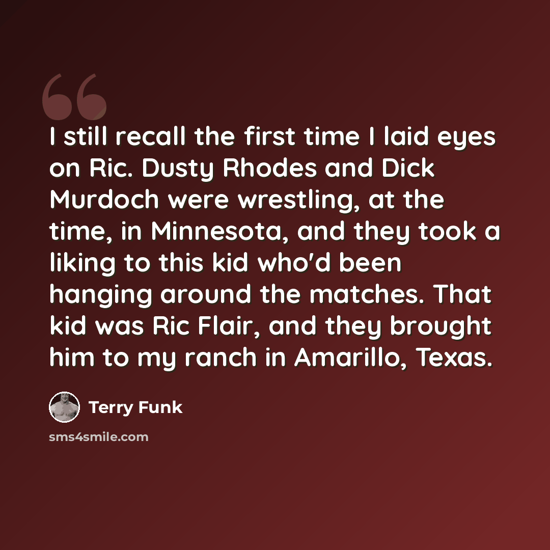 “I still recall the first time I laid eyes on Ric. Dusty Rhodes and Dick Murdoch were wrestling, at the time, in Minnesota, and they took a liking to this kid who'd been hanging around the matches. That kid was Ric Flair, and they brought him to my ranch in Amarillo, Texas.” quote by Terry Funk